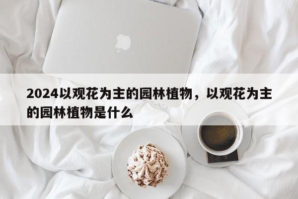 2024以观花为主的园林植物，以观花为主的园林植物是什么