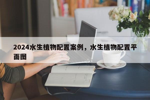 2024水生植物配置案例，水生植物配置平面图
