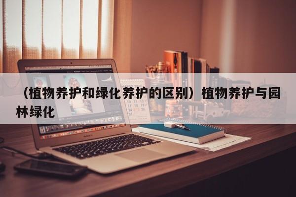 （植物养护和绿化养护的区别）植物养护与园林绿化