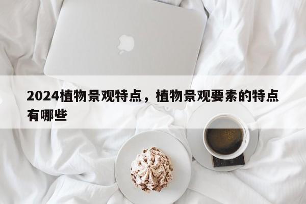 2024植物景观特点，植物景观要素的特点有哪些