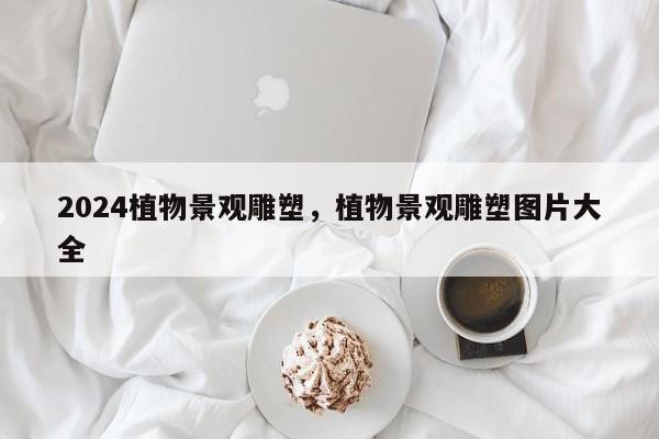 2024植物景观雕塑，植物景观雕塑图片大全