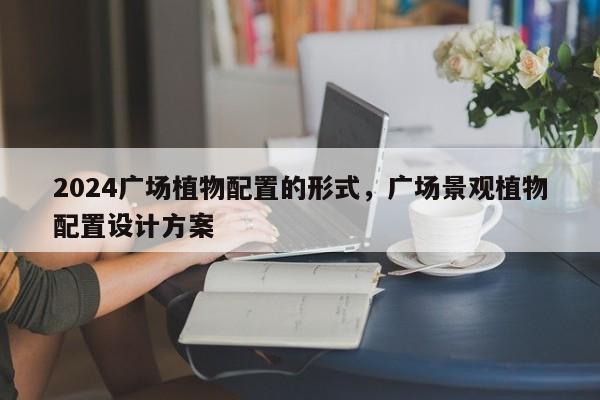 2024广场植物配置的形式，广场景观植物配置设计方案